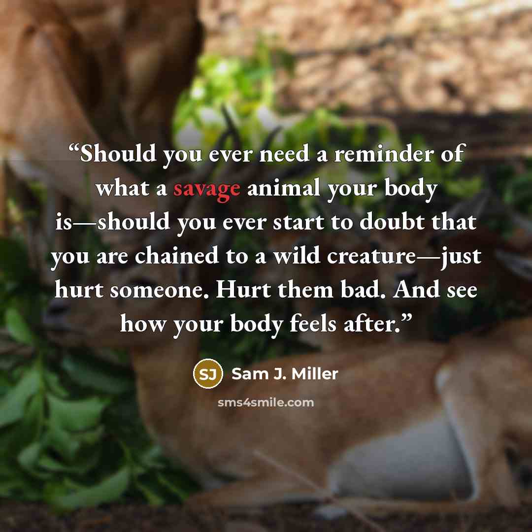 “Should you ever need a reminder of what a savage animal your body is—should you ever start to doubt that you are chained to a wild creature—just hurt someone. Hurt them bad. And see how your body feels after.” quote by Sam J. Miller