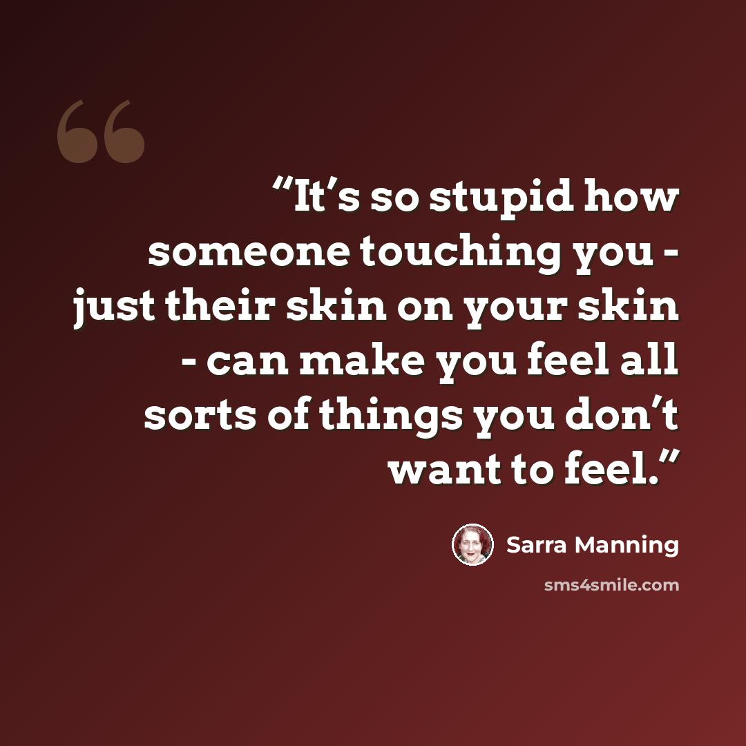 “It’s so stupid how someone touching you - just their skin on your skin - can make you feel all sorts of things you don’t want to feel.” quote by Sarra Manning
