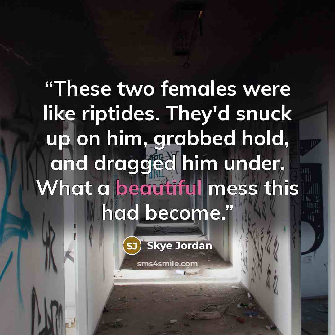 “These two females were like riptides. They'd snuck up on him, grabbed hold, and dragged him under. What a beautiful mess this had become.” quote by Skye Jordan