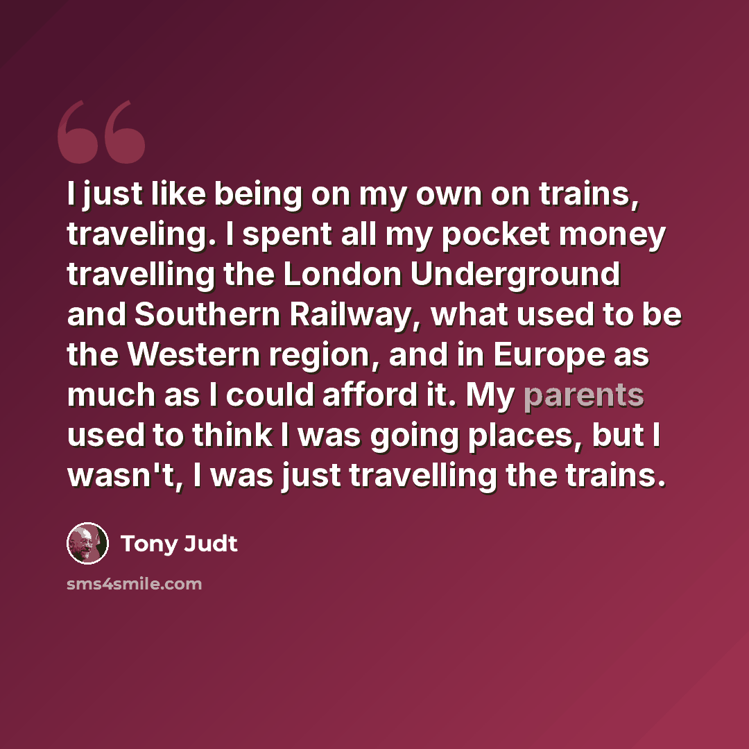 “I just like being on my own on trains, traveling. I spent all my pocket money travelling the London Underground and Southern Railway, what used to be the Western region, and in Europe as much as I could afford it. My parents used to think I was going places, but I wasn't, I was just travelling the…” quote by Tony Judt