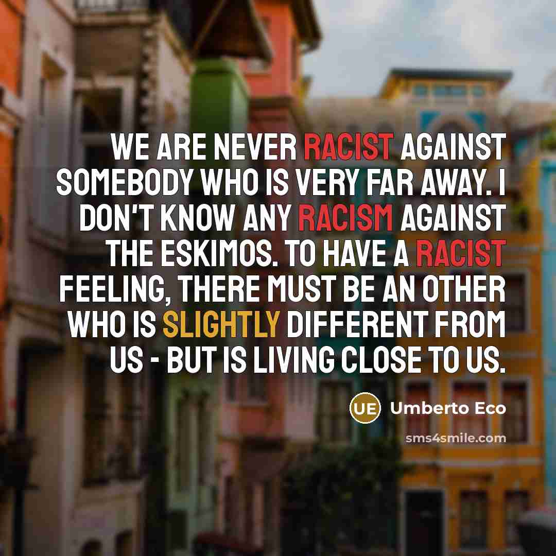 “We are never racist against somebody who is very far away. I don't know any racism against the Eskimos. To have a racist feeling, there must be an other who is slightly different from us - but is living close to us.” quote by Umberto Eco