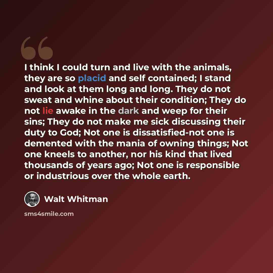 “I think I could turn and live with the animals, they are so placid and self contained; I stand and look at them long and long. They do not sweat and whine about their condition; They do not lie awake in the dark and weep for their sins; They do not make me sick discussing their duty to God; Not…” quote by Walt Whitman