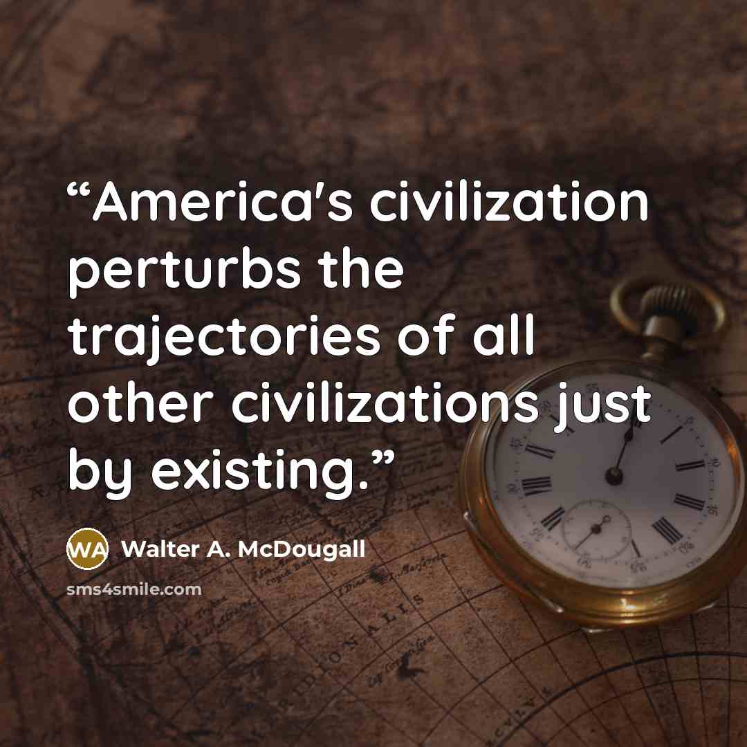 “America's civilization perturbs the trajectories of all other civilizations just by existing.” quote by Walter A. McDougall