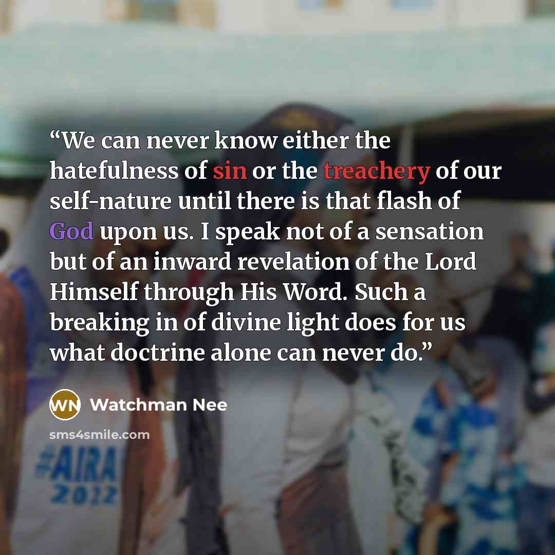 “We can never know either the hatefulness of sin or the treachery of our self-nature until there is that flash of God upon us. I speak not of a sensation but of an inward revelation of the Lord Himself through His Word. Such a breaking in of divine light does for us what doctrine alone can never do.” quote by Watchman Nee