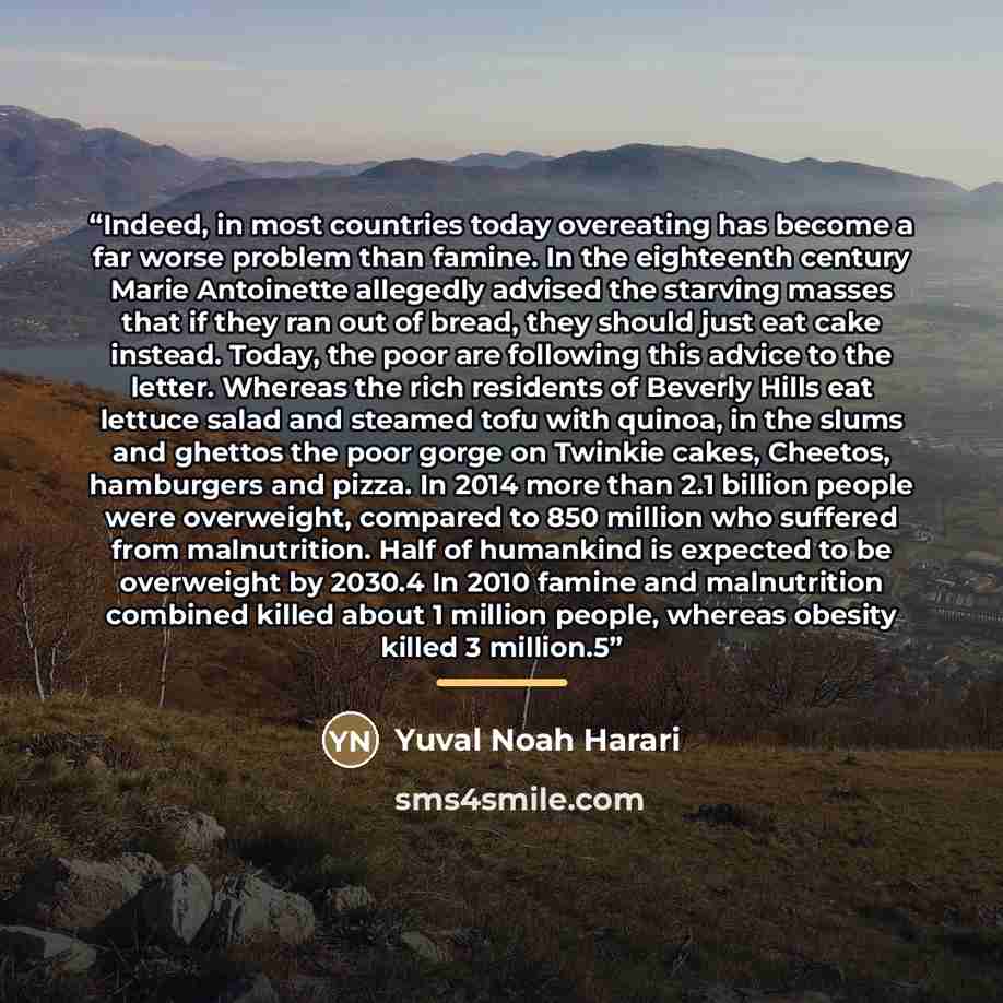 “Indeed, in most countries today overeating has become a far worse problem than famine. In the eighteenth century Marie Antoinette allegedly advised the starving masses that if they ran out of bread, they should just eat cake instead. Today, the poor are following this advice to the letter. Whereas…” quote by Yuval Noah Harari