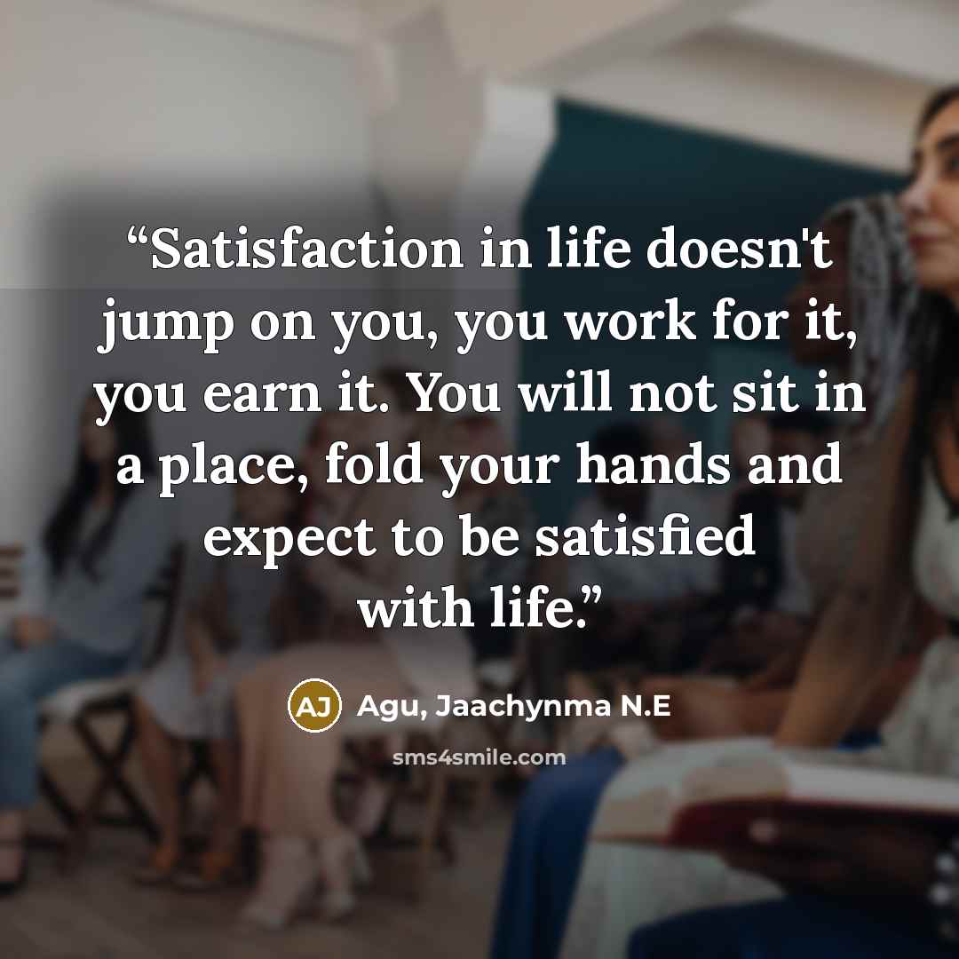 “Satisfaction in life doesn't jump on you, you work for it, you earn it. You will not sit in a place, fold your hands and expect to be satisfied with life.” quote by Agu, Jaachynma N.E