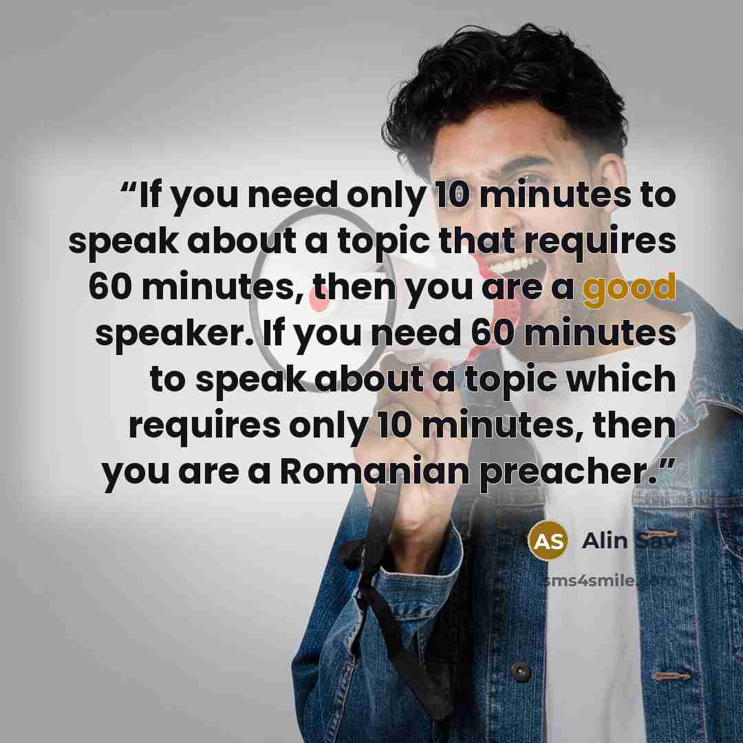 “If you need only 10 minutes to speak about a topic that requires 60 minutes, then you are a good speaker. If you need 60 minutes to speak about a topic which requires only 10 minutes, then you are a Romanian preacher.” quote by Alin Sav