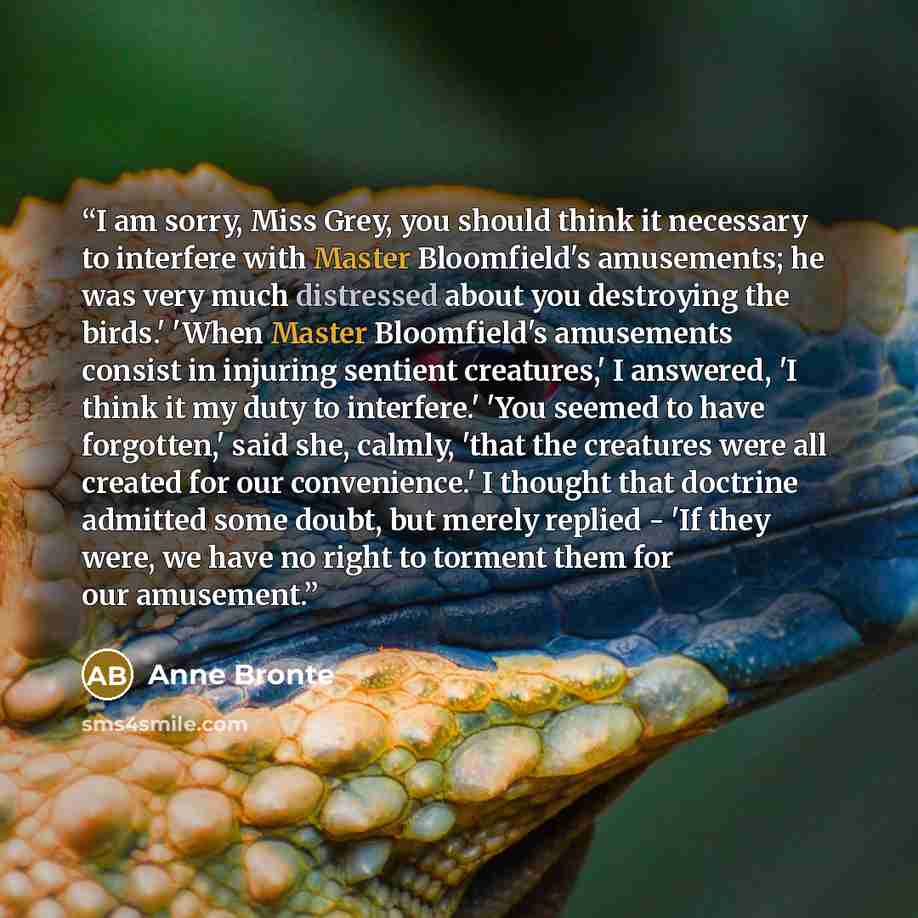 “I am sorry, Miss Grey, you should think it necessary to interfere with Master Bloomfield's amusements; he was very much distressed about you destroying the birds.' 'When Master Bloomfield's amusements consist in injuring sentient creatures,' I answered, 'I think it my duty to interfere.' 'You…” quote by Anne Brontë