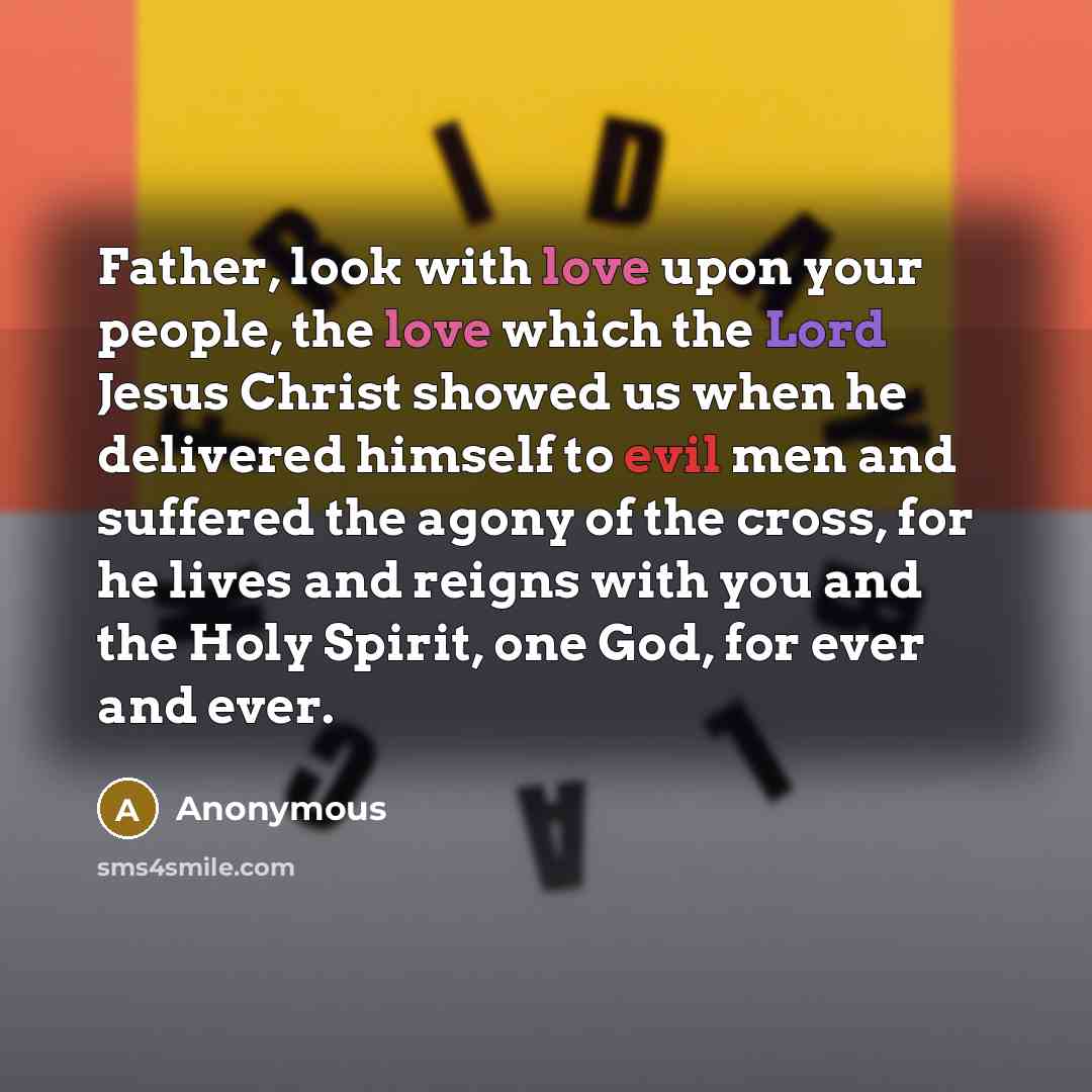 “Father, look with love upon your people, the love which the Lord Jesus Christ showed us when he delivered himself to evil men and suffered the agony of the cross, for he lives and reigns with you and the Holy Spirit, one God, for ever and ever.” quote by Anonymous