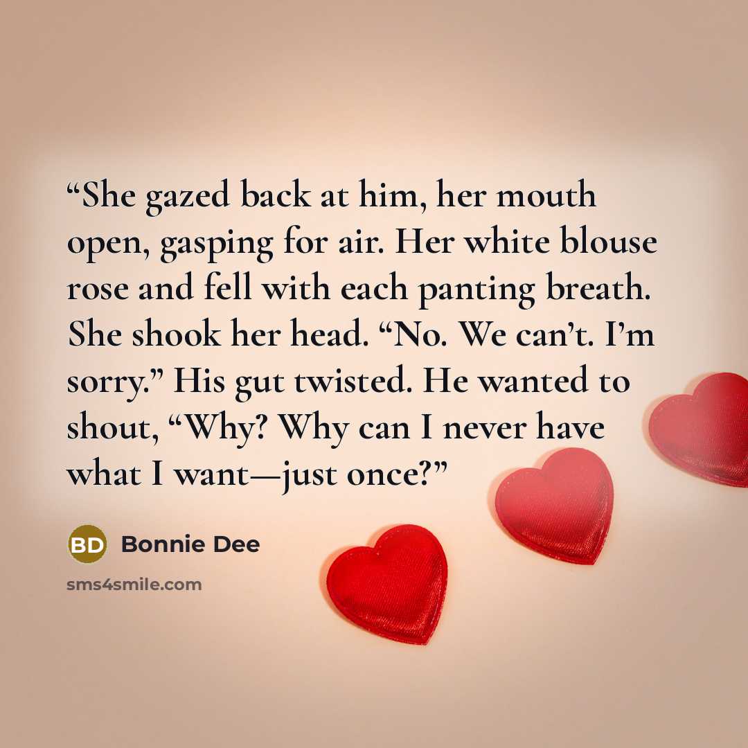 “She gazed back at him, her mouth open, gasping for air. Her white blouse rose and fell with each panting breath. She shook her head. “No. We can’t. I’m sorry.” His gut twisted. He wanted to shout, “Why? Why can I never have what I want—just once?” quote by Bonnie Dee
