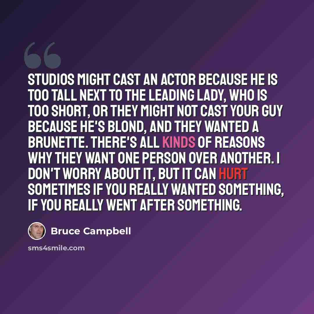 “Studios might cast an actor because he is too tall next to the leading lady, who is too short, or they might not cast your guy because he's blond, and they wanted a brunette. There's all kinds of reasons why they want one person over another. I don't worry about it, but it can hurt sometimes if…” quote by Bruce Campbell