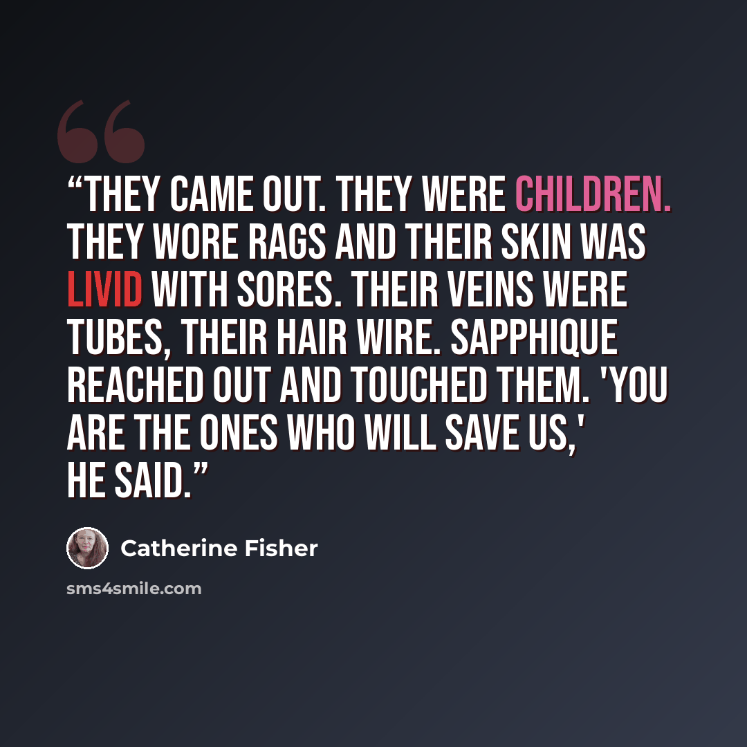 “They came out. They were children. They wore rags and their skin was livid with sores. Their veins were tubes, their hair wire. Sapphique reached out and touched them. 'You are the ones who will save us,' he said.” quote by Catherine Fisher