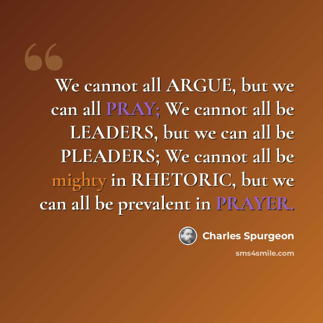 “We cannot all ARGUE, but we can all PRAY; We cannot all be LEADERS, but we can all be PLEADERS; We cannot all be mighty in RHETORIC, but we can all be prevalent in PRAYER.” quote by Charles Spurgeon