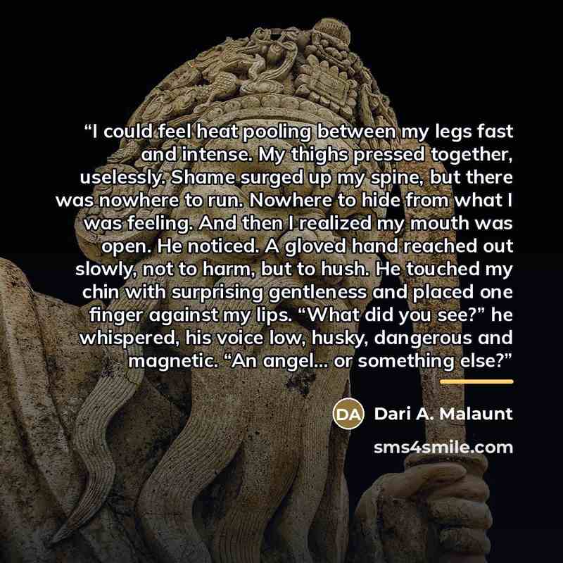 “I could feel heat pooling between my legs fast and intense. My thighs pressed together, uselessly. Shame surged up my spine, but there was nowhere to run. Nowhere to hide from what I was feeling. And then I realized my mouth was open. He noticed. A gloved hand reached out slowly, not to harm, but…” quote by Dari A. Malaunt