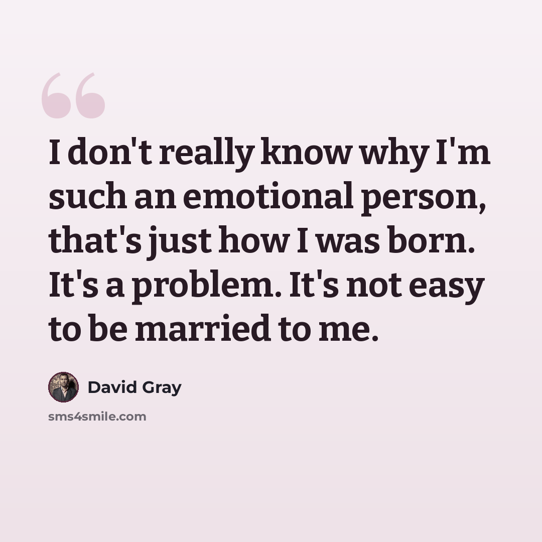 “I don't really know why I'm such an emotional person, that's just how I was born. It's a problem. It's not easy to be married to me.” quote by David Gray