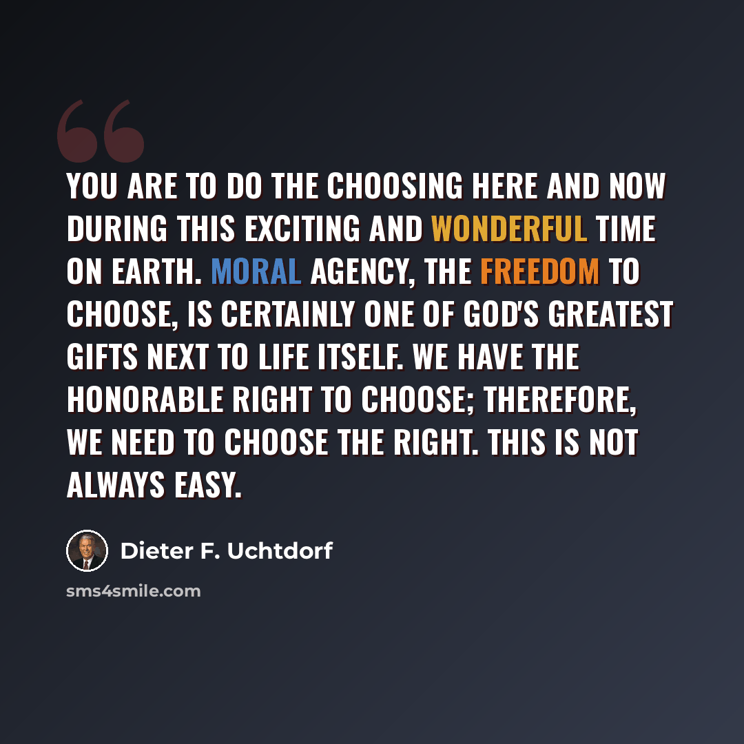 “You are to do the choosing here and now during this exciting and wonderful time on earth. Moral agency, the freedom to choose, is certainly one of God's greatest gifts next to life itself. We have the honorable right to choose; therefore, we need to choose the right. This is not always easy.” quote by Dieter F. Uchtdorf