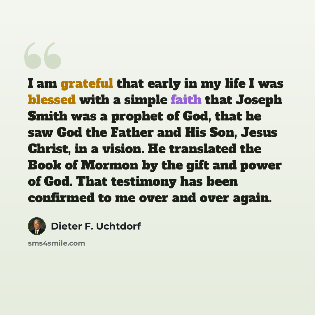 “I am grateful that early in my life I was blessed with a simple faith that Joseph Smith was a prophet of God, that he saw God the Father and His Son, Jesus Christ, in a vision. He translated the Book of Mormon by the gift and power of God. That testimony has been confirmed to me over and over again.” quote by Dieter F. Uchtdorf