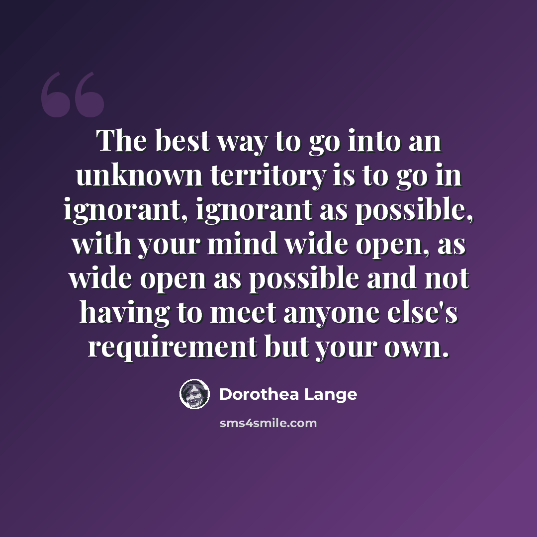 “The best way to go into an unknown territory is to go in ignorant, ignorant as possible, with your mind wide open, as wide open as possible and not having to meet anyone else's requirement but your own.” quote by Dorothea Lange