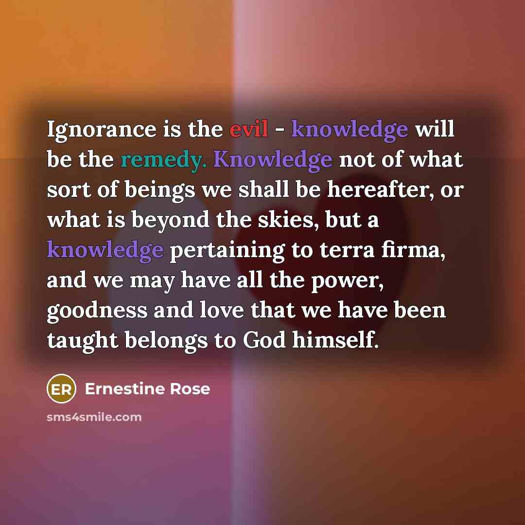 “Ignorance is the evil - knowledge will be the remedy. Knowledge not of what sort of beings we shall be hereafter, or what is beyond the skies, but a knowledge pertaining to terra firma, and we may have all the power, goodness and love that we have been taught belongs to God himself.” quote by Ernestine Rose