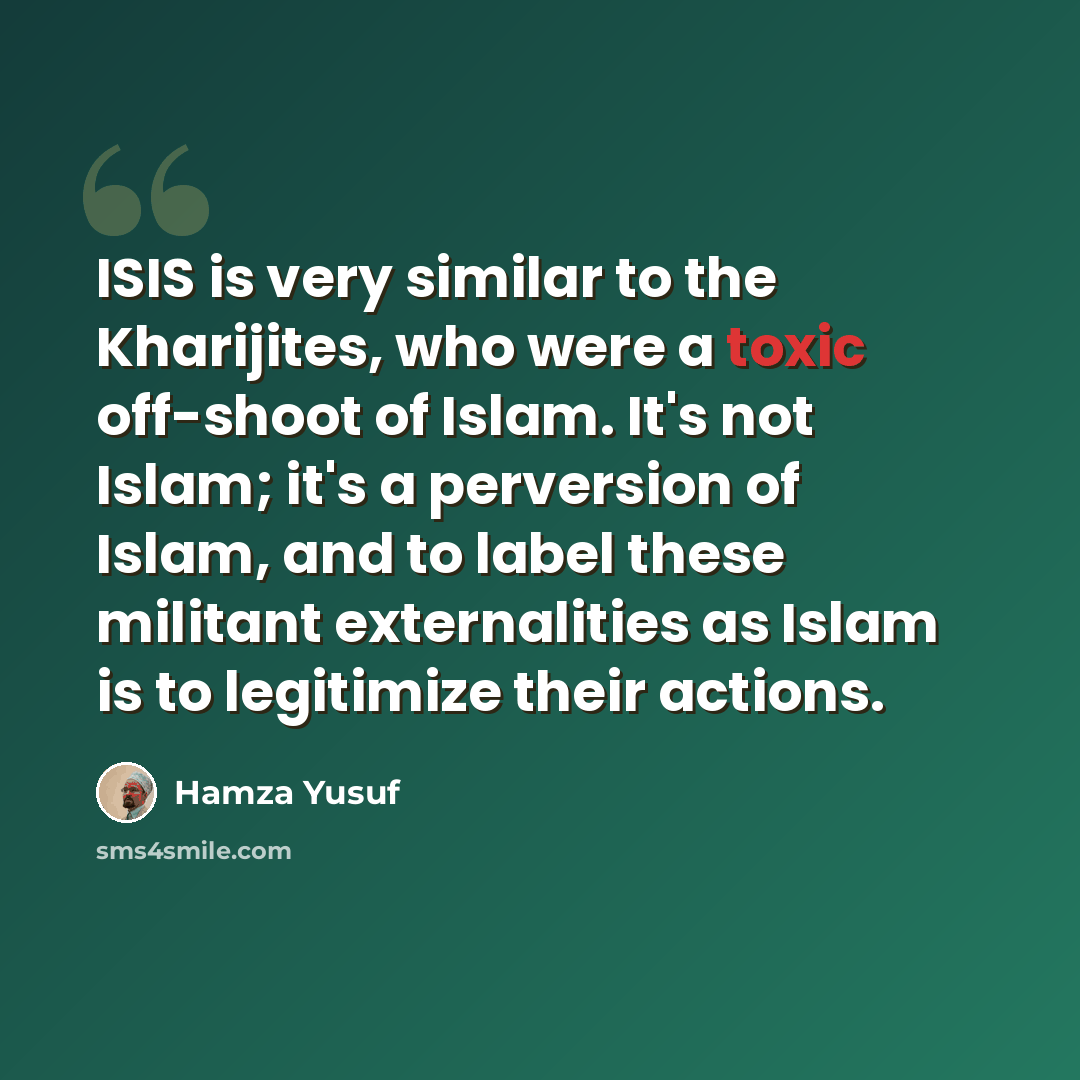 “ISIS is very similar to the Kharijites, who were a toxic off-shoot of Islam. It's not Islam; it's a perversion of Islam, and to label these militant externalities as Islam is to legitimize their actions.” quote by Hamza Yusuf