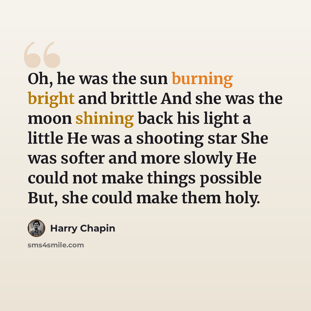 “Oh, he was the sun burning bright and brittle And she was the moon shining back his light a little He was a shooting star She was softer and more slowly He could not make things possible But, she could make them holy.” quote by Harry Chapin