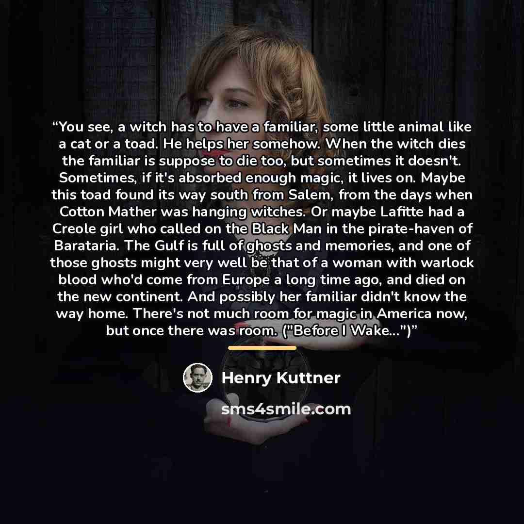 “You see, a witch has to have a familiar, some little animal like a cat or a toad. He helps her somehow. When the witch dies the familiar is suppose to die too, but sometimes it doesn't. Sometimes, if it's absorbed enough magic, it lives on. Maybe this toad found its way south from Salem, from the…” quote by Henry Kuttner