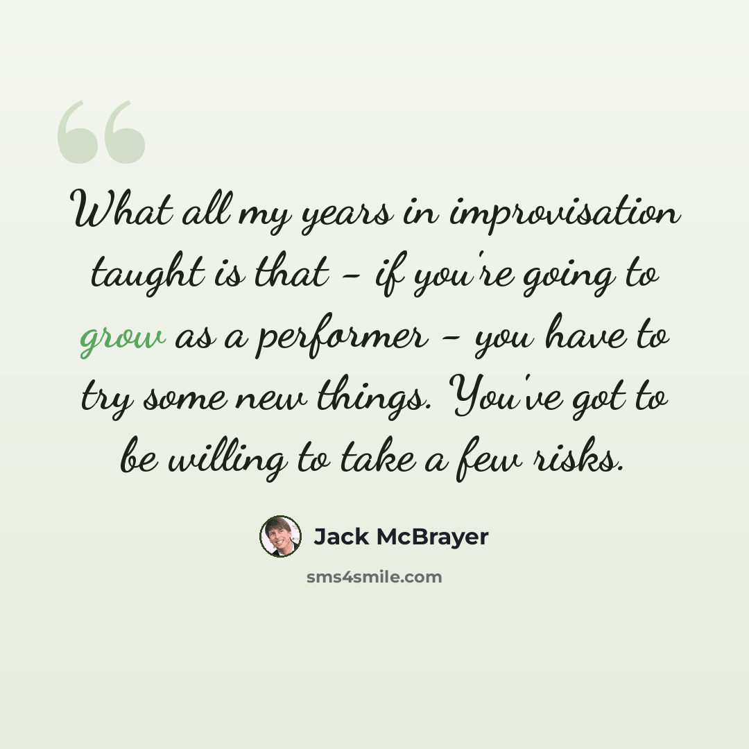 “What all my years in improvisation taught is that - if you're going to grow as a performer - you have to try some new things. You've got to be willing to take a few risks.” quote by Jack McBrayer