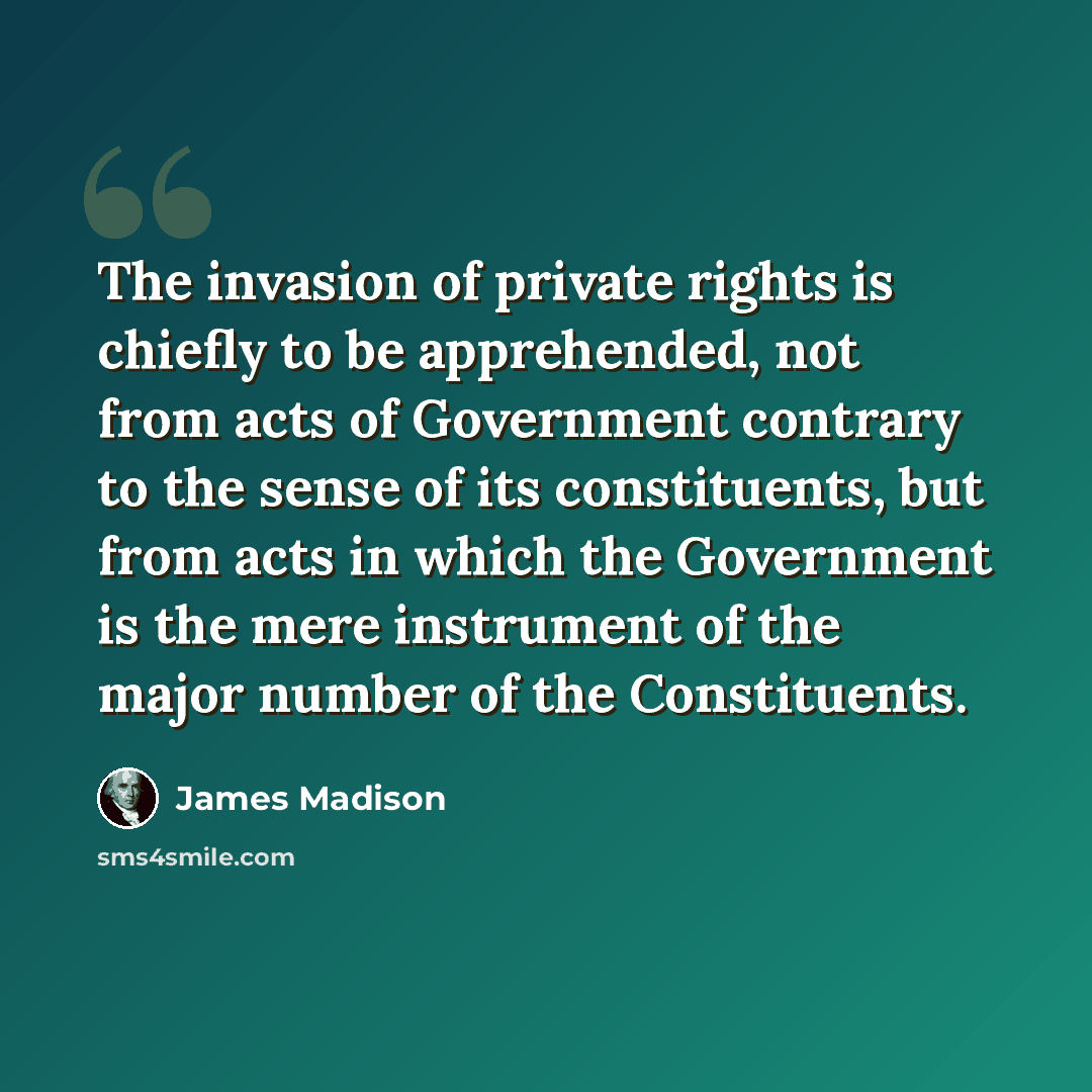 “The invasion of private rights is chiefly to be apprehended, not from acts of Government contrary to the sense of its constituents, but from acts in which the Government is the mere instrument of the major number of the Constituents.” quote by James Madison
