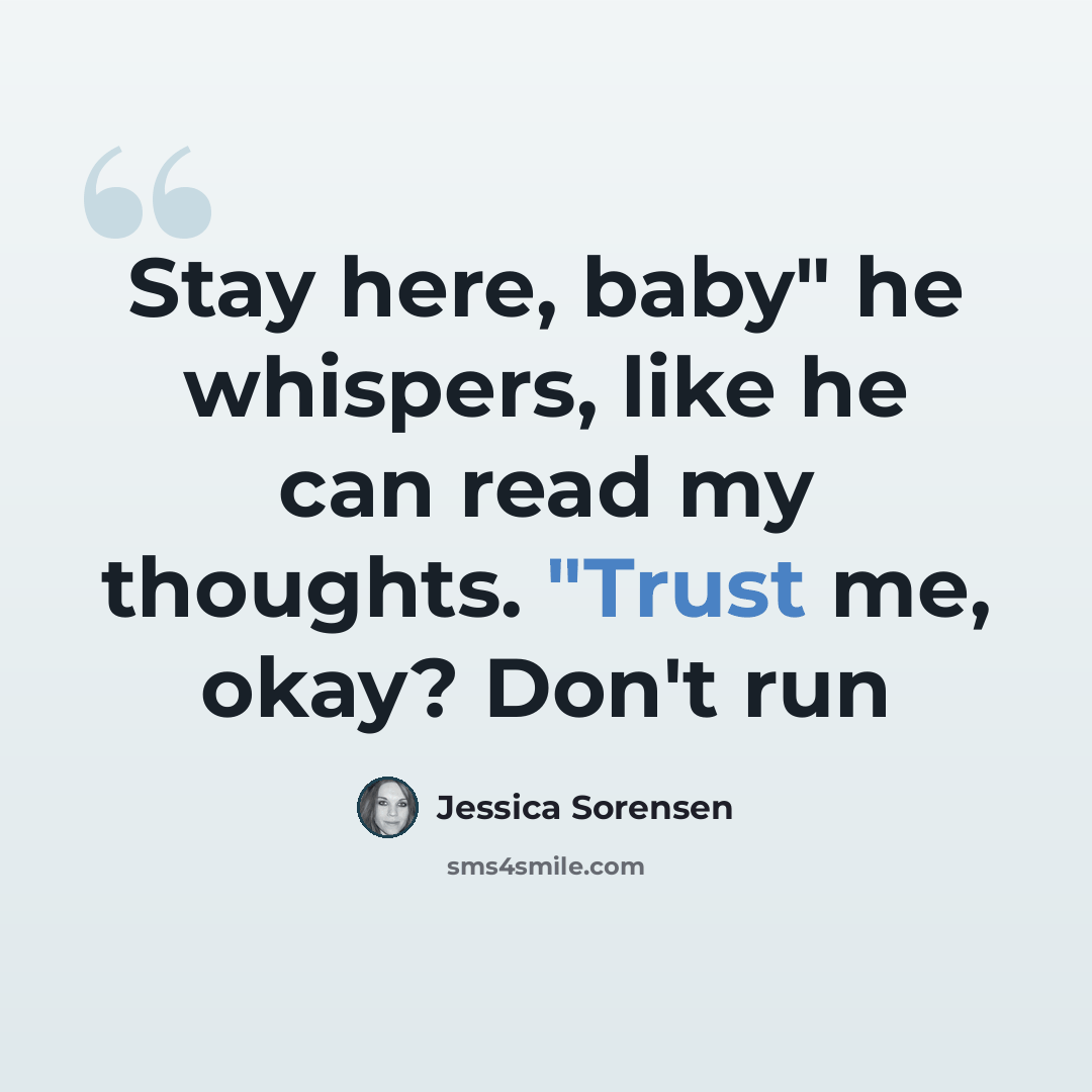 “Stay here, baby" he whispers, like he can read my thoughts. "Trust me, okay? Don't run” quote by Jessica Sorensen