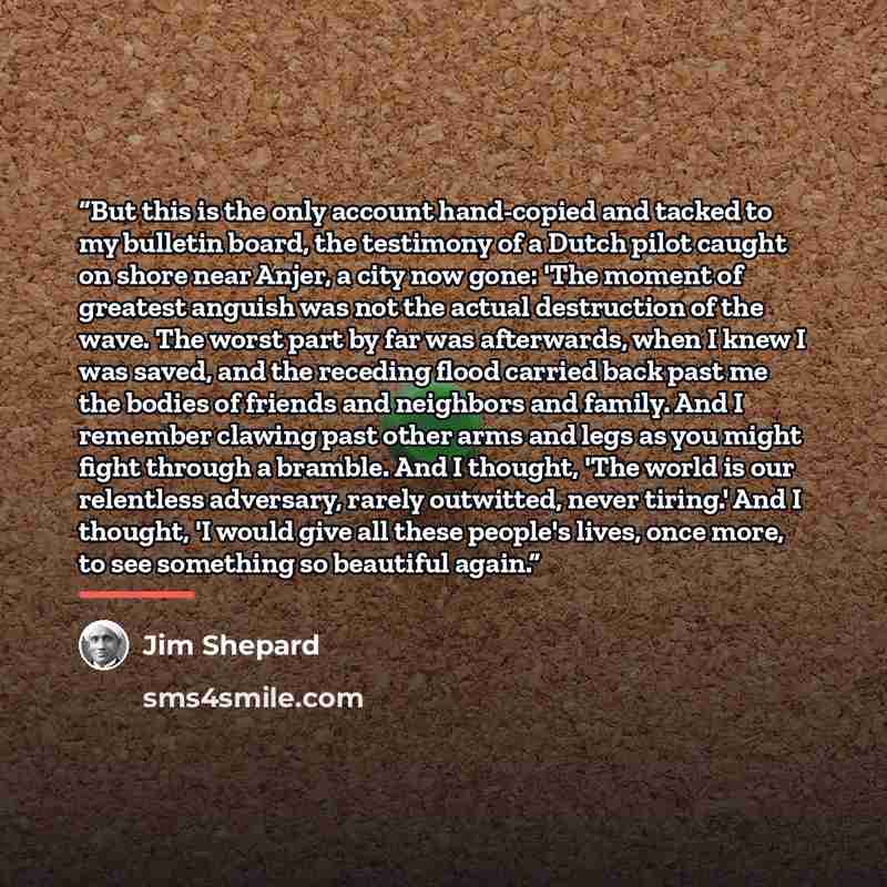 “But this is the only account hand-copied and tacked to my bulletin board, the testimony of a Dutch pilot caught on shore near Anjer, a city now gone: 'The moment of greatest anguish was not the actual destruction of the wave. The worst part by far was afterwards, when I knew I was saved, and the…” quote by Jim Shepard