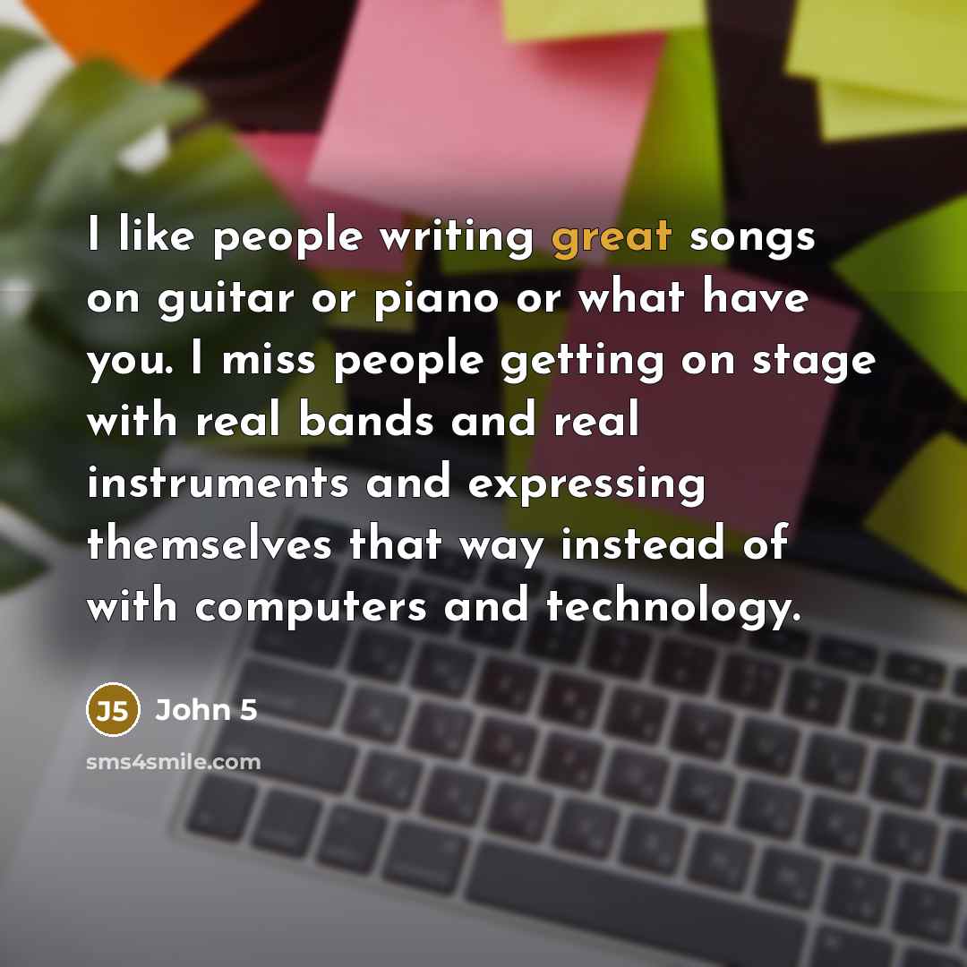 “I like people writing great songs on guitar or piano or what have you. I miss people getting on stage with real bands and real instruments and expressing themselves that way instead of with computers and technology.” quote by John 5