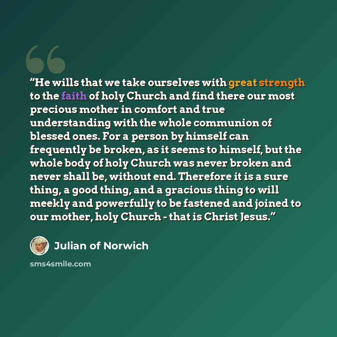 “He wills that we take ourselves with great strength to the faith of holy Church and find there our most precious mother in comfort and true understanding with the whole communion of blessed ones. For a person by himself can frequently be broken, as it seems to himself, but the whole body of holy…” quote by Julian of Norwich