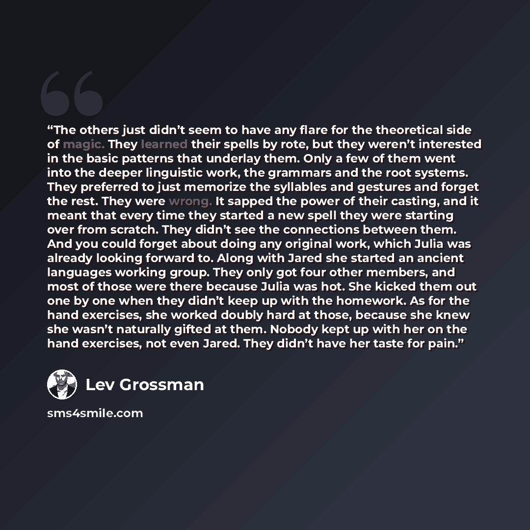 “The others just didn’t seem to have any flare for the theoretical side of magic. They learned their spells by rote, but they weren’t interested in the basic patterns that underlay them. Only a few of them went into the deeper linguistic work, the grammars and the root systems. They preferred to…” quote by Lev Grossman