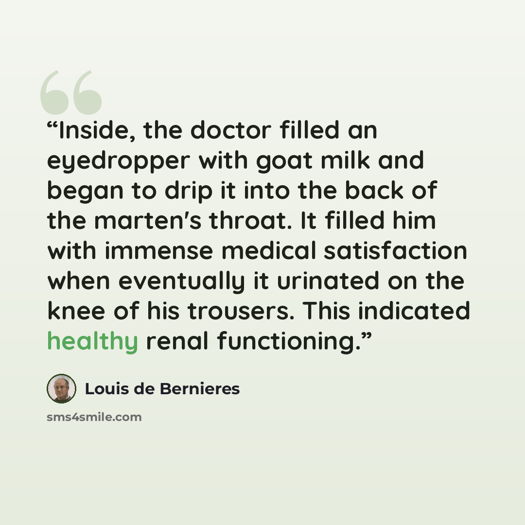 “Inside, the doctor filled an eyedropper with goat milk and began to drip it into the back of the marten's throat. It filled him with immense medical satisfaction when eventually it urinated on the knee of his trousers. This indicated healthy renal functioning.” quote by Louis de Bernières