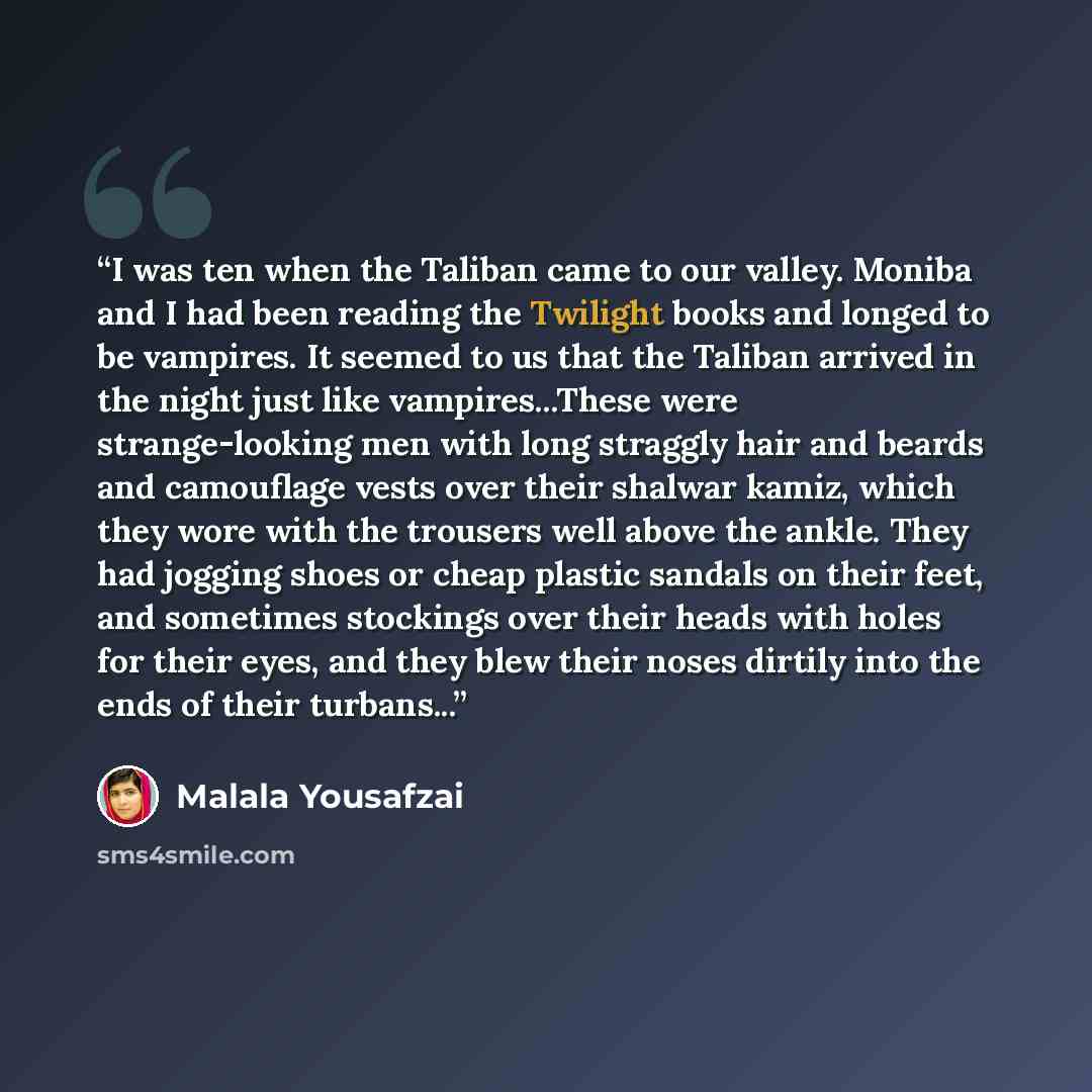 “I was ten when the Taliban came to our valley. Moniba and I had been reading the Twilight books and longed to be vampires. It seemed to us that the Taliban arrived in the night just like vampires...These were strange-looking men with long straggly hair and beards and camouflage vests over their…” quote by Malala Yousafzai