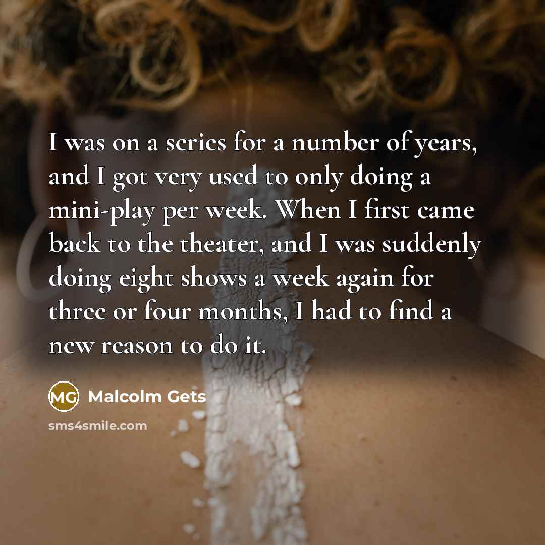 “I was on a series for a number of years, and I got very used to only doing a mini-play per week. When I first came back to the theater, and I was suddenly doing eight shows a week again for three or four months, I had to find a new reason to do it.” quote by Malcolm Gets
