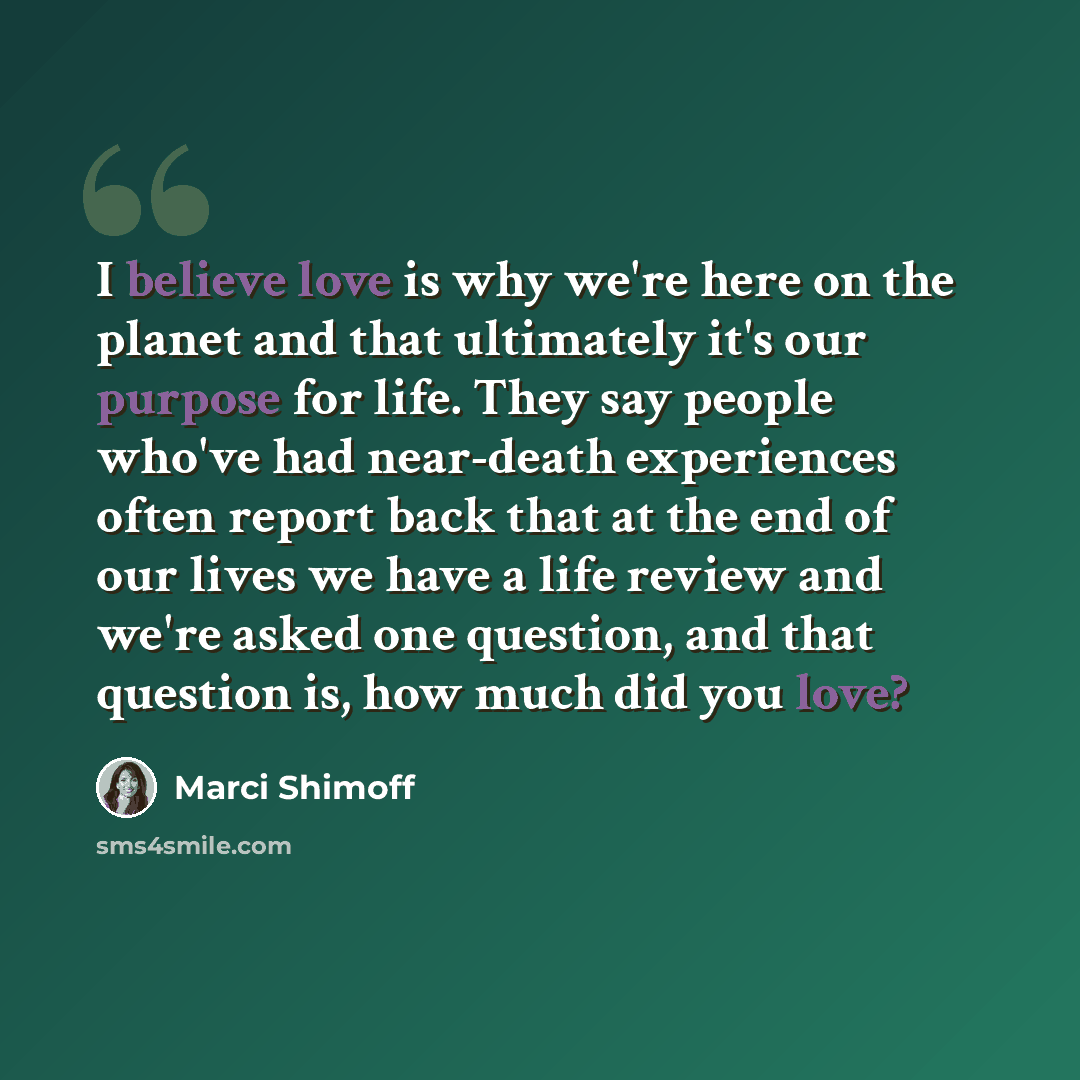 “I believe love is why we're here on the planet and that ultimately it's our purpose for life. They say people who've had near-death experiences often report back that at the end of our lives we have a life review and we're asked one question, and that question is, how much did you love?” quote by Marci Shimoff