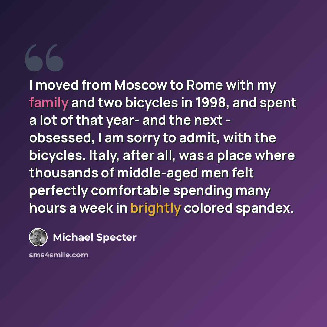 “I moved from Moscow to Rome with my family and two bicycles in 1998, and spent a lot of that year- and the next - obsessed, I am sorry to admit, with the bicycles. Italy, after all, was a place where thousands of middle-aged men felt perfectly comfortable spending many hours a week in brightly…” quote by Michael Specter