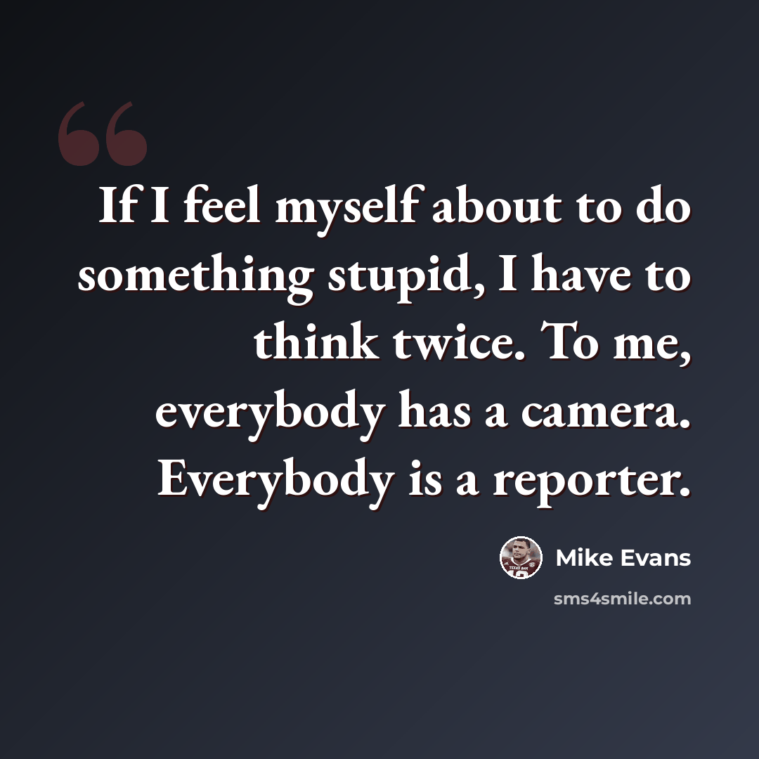 “If I feel myself about to do something stupid, I have to think twice. To me, everybody has a camera. Everybody is a reporter.” quote by Mike Evans