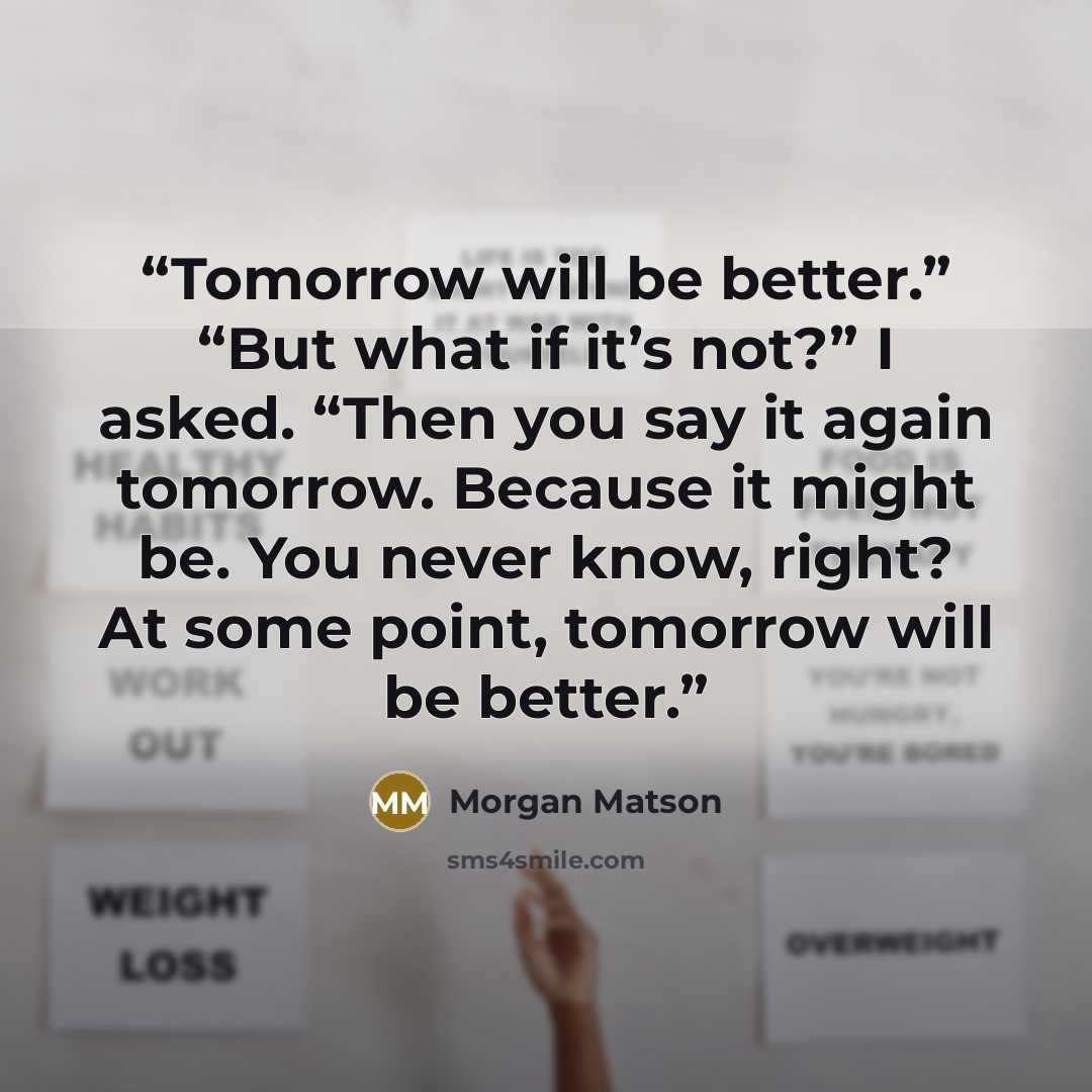 “Tomorrow will be better.” “But what if it’s not?” I asked. “Then you say it again tomorrow. Because it might be. You never know, right? At some point, tomorrow will be better.” quote by Morgan Matson