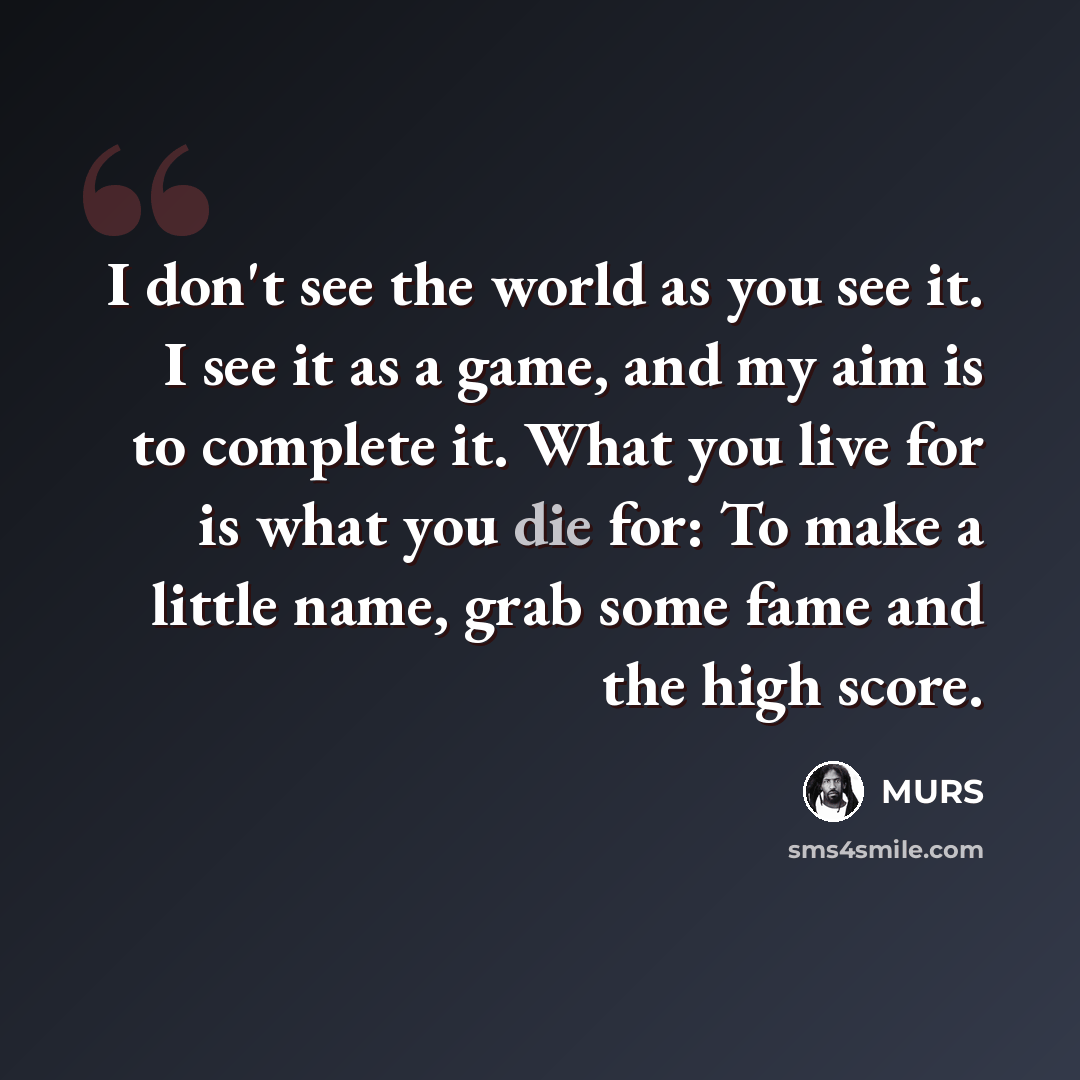 “I don't see the world as you see it. I see it as a game, and my aim is to complete it. What you live for is what you die for: To make a little name, grab some fame and the high score.” quote by MURS