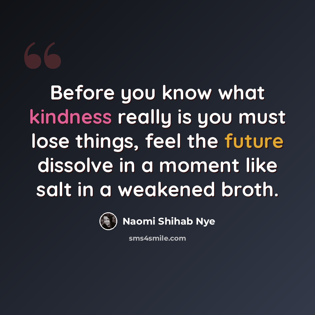 “Before you know what kindness really is you must lose things, feel the future dissolve in a moment like salt in a weakened broth.” quote by Naomi Shihab Nye