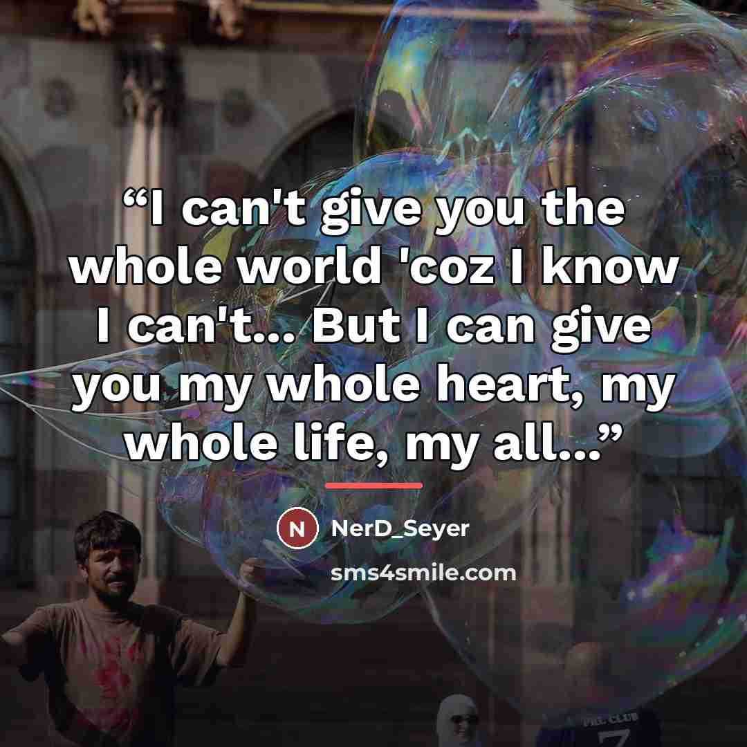 “I can't give you the whole world 'coz I know I can't... But I can give you my whole heart, my whole life, my all...” quote by NerD_Seyer