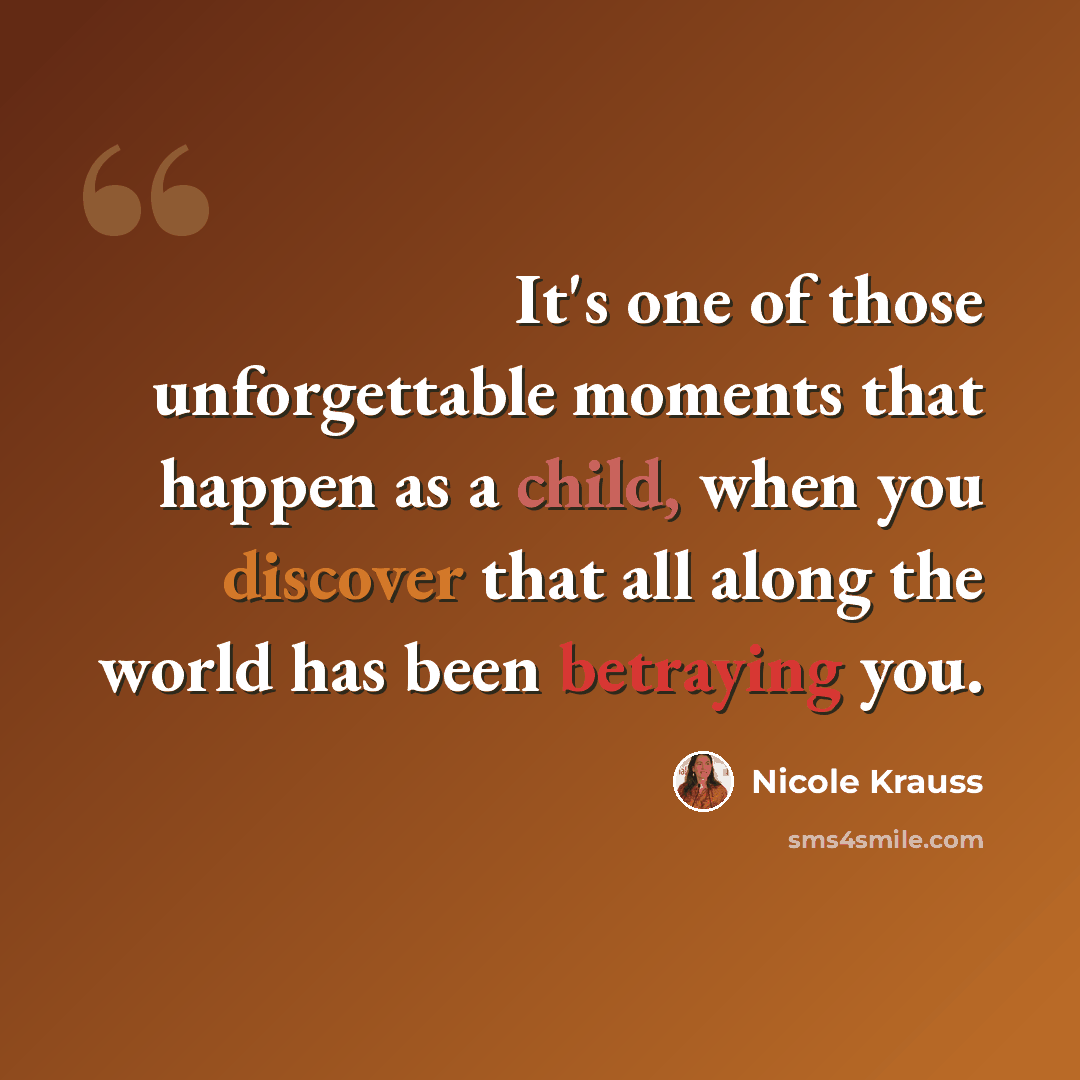 “It's one of those unforgettable moments that happen as a child, when you discover that all along the world has been betraying you.” quote by Nicole Krauss