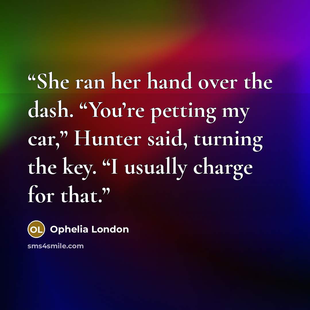 “She ran her hand over the dash. “You’re petting my car,” Hunter said, turning the key. “I usually charge for that.” quote by Ophelia London