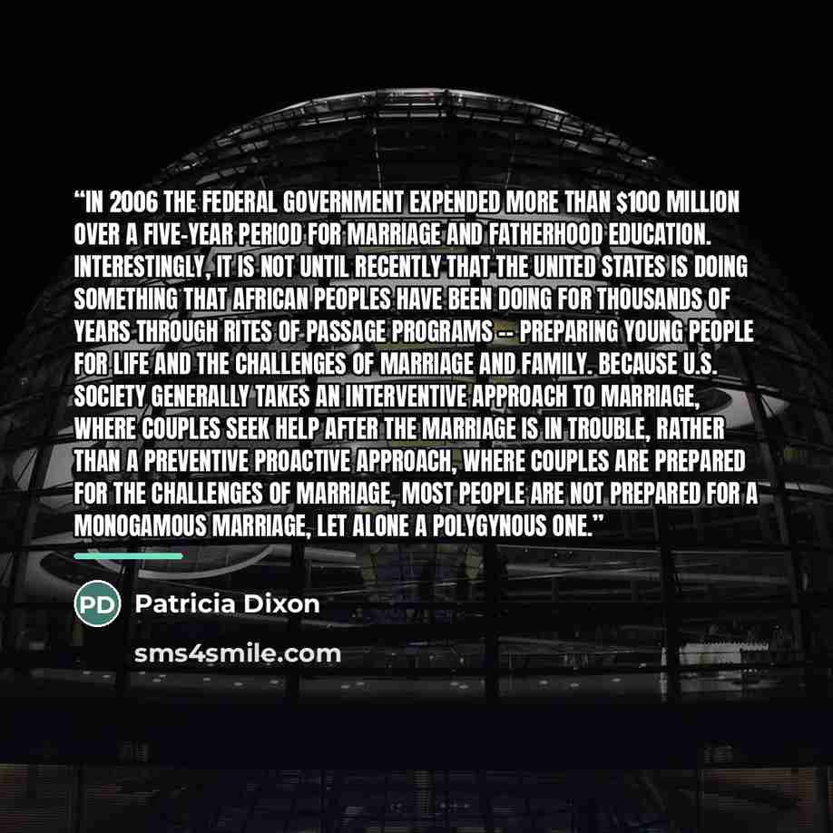 “In 2006 the federal government expended more than $100 million over a five-year period for marriage and fatherhood education. Interestingly, it is not until recently that the United States is doing something that African peoples have been doing for thousands of years through rites of passage…” quote by Patricia Dixon