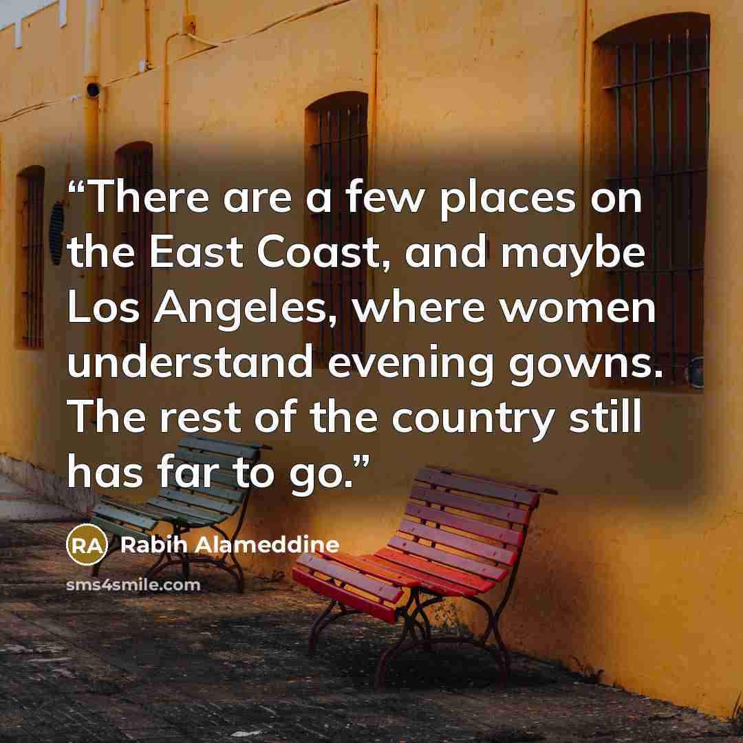 “There are a few places on the East Coast, and maybe Los Angeles, where women understand evening gowns. The rest of the country still has far to go.” quote by Rabih Alameddine