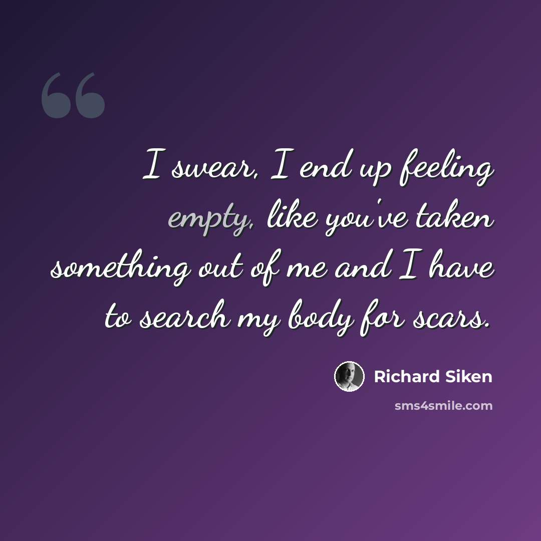 “I swear, I end up feeling empty, like you've taken something out of me and I have to search my body for scars.” quote by Richard Siken