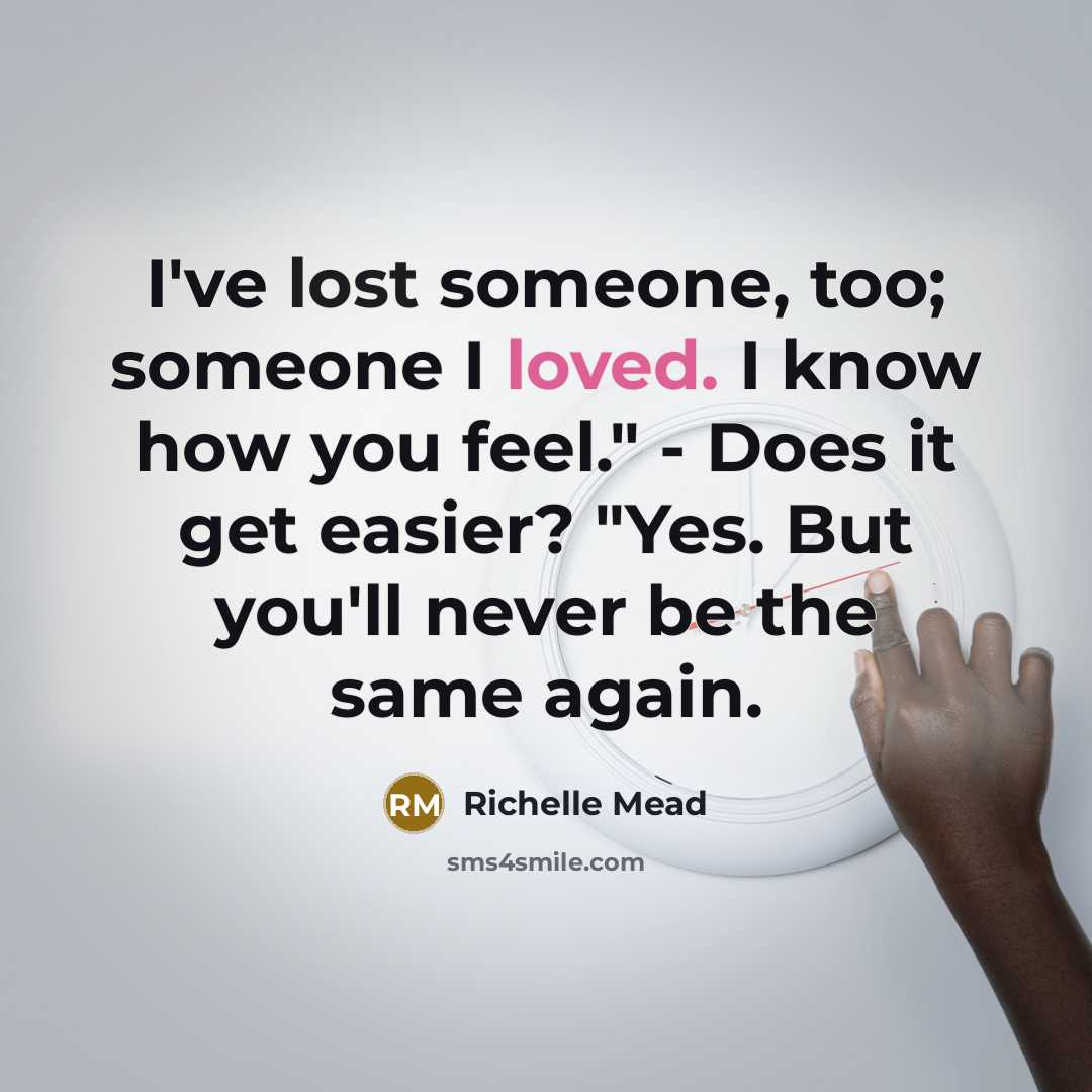 “I've lost someone, too; someone I loved. I know how you feel." - Does it get easier? "Yes. But you'll never be the same again.” quote by Richelle Mead