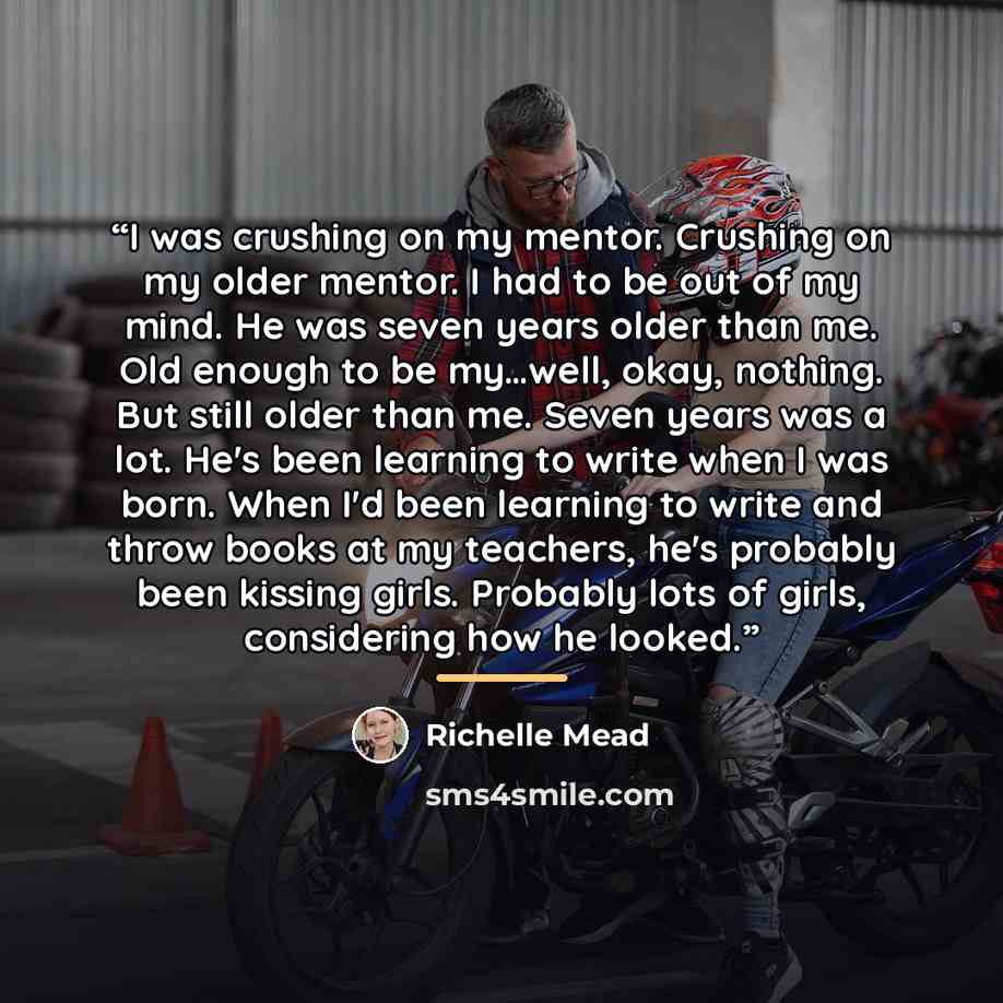 “I was crushing on my mentor. Crushing on my older mentor. I had to be out of my mind. He was seven years older than me. Old enough to be my…well, okay, nothing. But still older than me. Seven years was a lot. He's been learning to write when I was born. When I'd been learning to write and throw…” quote by Richelle Mead